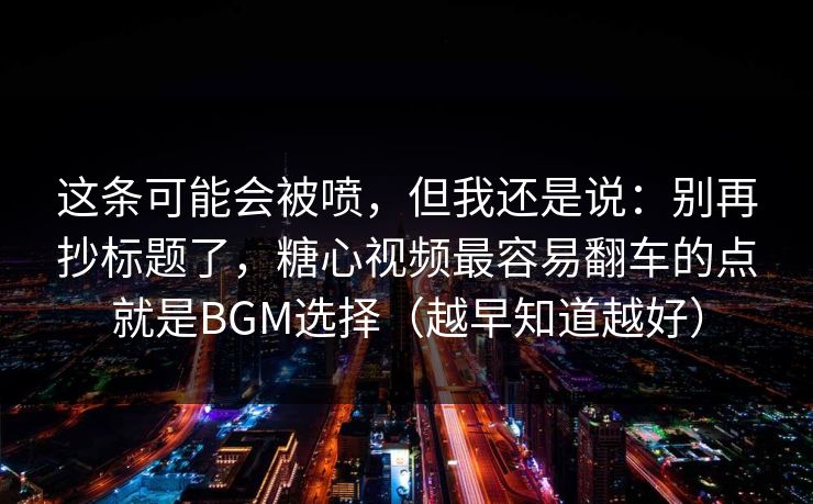 这条可能会被喷，但我还是说：别再抄标题了，糖心视频最容易翻车的点就是BGM选择（越早知道越好）  第1张