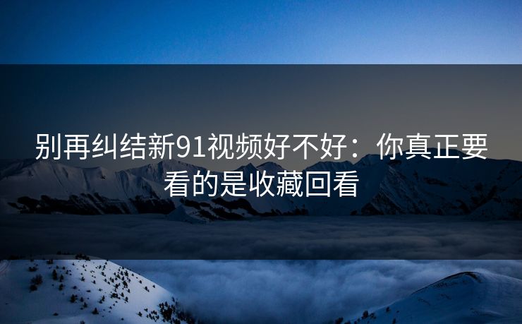 别再纠结新91视频好不好：你真正要看的是收藏回看